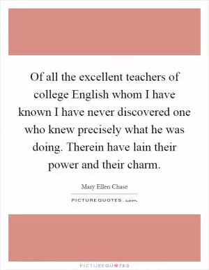 Of all the excellent teachers of college English whom I have known I have never discovered one who knew precisely what he was doing. Therein have lain their power and their charm Picture Quote #1