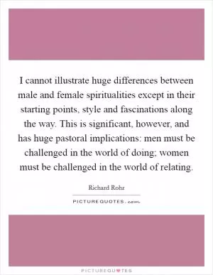 I cannot illustrate huge differences between male and female spiritualities except in their starting points, style and fascinations along the way. This is significant, however, and has huge pastoral implications: men must be challenged in the world of doing; women must be challenged in the world of relating Picture Quote #1