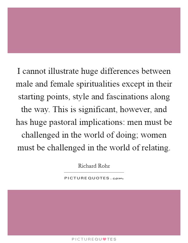 I cannot illustrate huge differences between male and female spiritualities except in their starting points, style and fascinations along the way. This is significant, however, and has huge pastoral implications: men must be challenged in the world of doing; women must be challenged in the world of relating Picture Quote #1