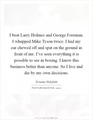 I beat Larry Holmes and George Foreman. I whupped Mike Tyson twice. I had my ear chewed off and spat on the ground in front of me. I’ve seen everything it is possible to see in boxing. I know this business better than anyone. So I live and die by my own decisions Picture Quote #1