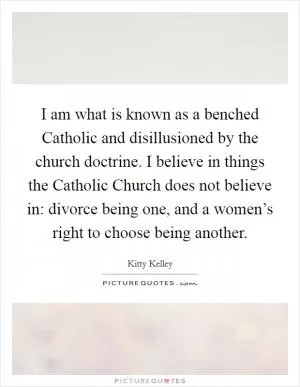 I am what is known as a benched Catholic and disillusioned by the church doctrine. I believe in things the Catholic Church does not believe in: divorce being one, and a women’s right to choose being another Picture Quote #1