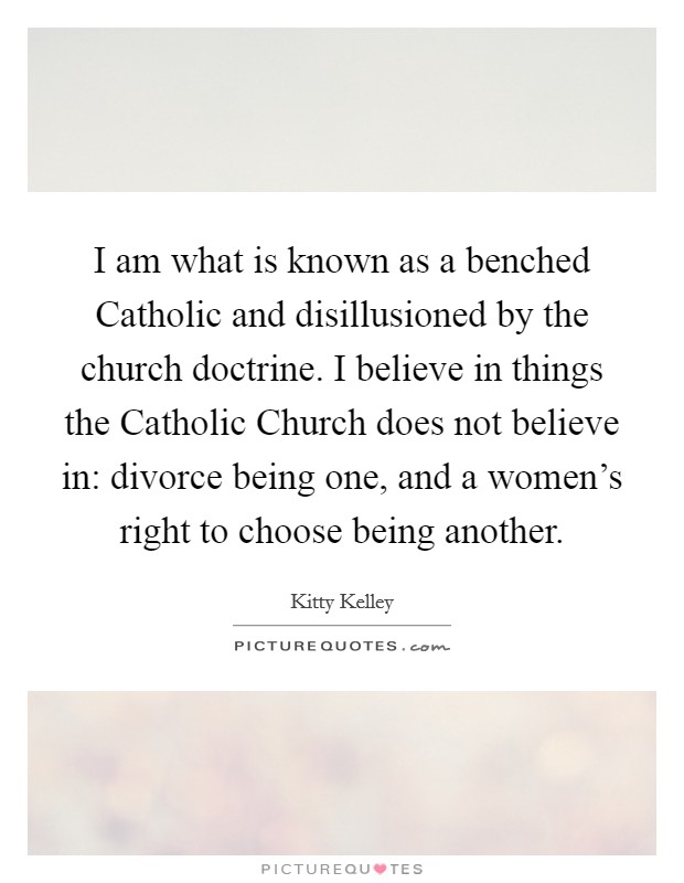 I am what is known as a benched Catholic and disillusioned by the church doctrine. I believe in things the Catholic Church does not believe in: divorce being one, and a women's right to choose being another Picture Quote #1