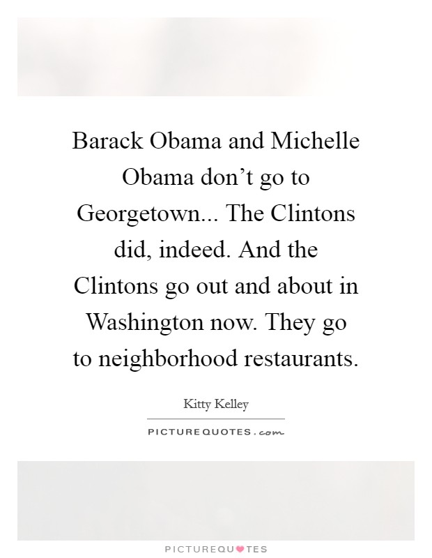 Barack Obama and Michelle Obama don't go to Georgetown... The Clintons did, indeed. And the Clintons go out and about in Washington now. They go to neighborhood restaurants Picture Quote #1