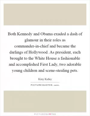 Both Kennedy and Obama exuded a dash of glamour in their roles as commander-in-chief and became the darlings of Hollywood. As president, each brought to the White House a fashionable and accomplished First Lady, two adorable young children and scene-stealing pets Picture Quote #1
