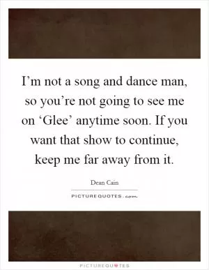 I’m not a song and dance man, so you’re not going to see me on ‘Glee’ anytime soon. If you want that show to continue, keep me far away from it Picture Quote #1