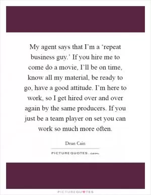 My agent says that I’m a ‘repeat business guy.’ If you hire me to come do a movie, I’ll be on time, know all my material, be ready to go, have a good attitude. I’m here to work, so I get hired over and over again by the same producers. If you just be a team player on set you can work so much more often Picture Quote #1