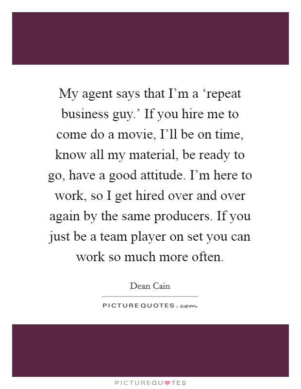 My agent says that I'm a ‘repeat business guy.' If you hire me to come do a movie, I'll be on time, know all my material, be ready to go, have a good attitude. I'm here to work, so I get hired over and over again by the same producers. If you just be a team player on set you can work so much more often Picture Quote #1