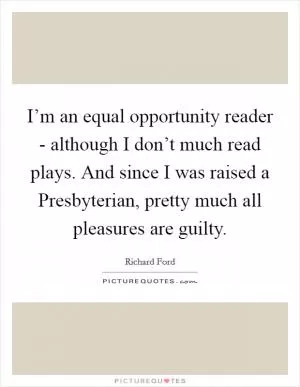 I’m an equal opportunity reader - although I don’t much read plays. And since I was raised a Presbyterian, pretty much all pleasures are guilty Picture Quote #1