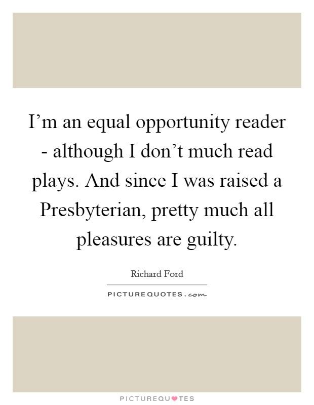 I'm an equal opportunity reader - although I don't much read plays. And since I was raised a Presbyterian, pretty much all pleasures are guilty Picture Quote #1