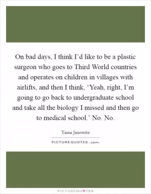 On bad days, I think I’d like to be a plastic surgeon who goes to Third World countries and operates on children in villages with airlifts, and then I think, ‘Yeah, right, I’m going to go back to undergraduate school and take all the biology I missed and then go to medical school.’ No. No Picture Quote #1