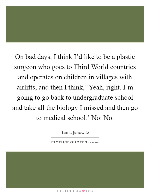 On bad days, I think I'd like to be a plastic surgeon who goes to Third World countries and operates on children in villages with airlifts, and then I think, ‘Yeah, right, I'm going to go back to undergraduate school and take all the biology I missed and then go to medical school.' No. No Picture Quote #1