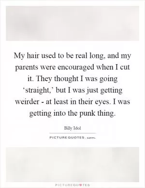 My hair used to be real long, and my parents were encouraged when I cut it. They thought I was going ‘straight,’ but I was just getting weirder - at least in their eyes. I was getting into the punk thing Picture Quote #1