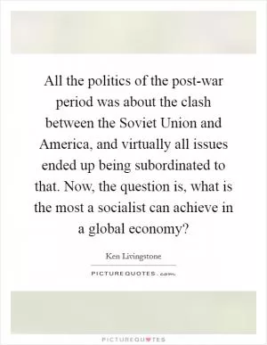 All the politics of the post-war period was about the clash between the Soviet Union and America, and virtually all issues ended up being subordinated to that. Now, the question is, what is the most a socialist can achieve in a global economy? Picture Quote #1