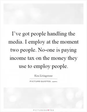 I’ve got people handling the media. I employ at the moment two people. No-one is paying income tax on the money they use to employ people Picture Quote #1