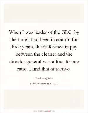 When I was leader of the GLC, by the time I had been in control for three years, the difference in pay between the cleaner and the director general was a four-to-one ratio. I find that attractive Picture Quote #1