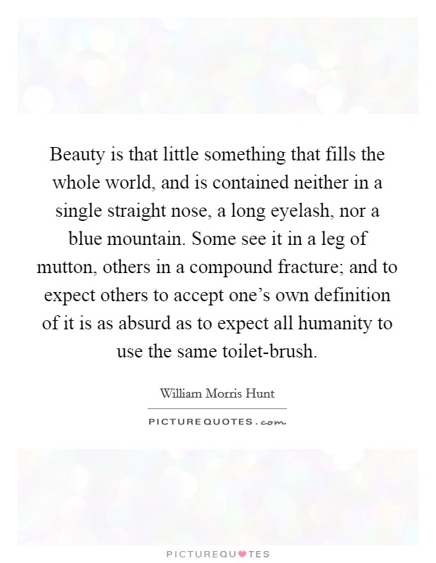 Beauty is that little something that fills the whole world, and is contained neither in a single straight nose, a long eyelash, nor a blue mountain. Some see it in a leg of mutton, others in a compound fracture; and to expect others to accept one's own definition of it is as absurd as to expect all humanity to use the same toilet-brush Picture Quote #1