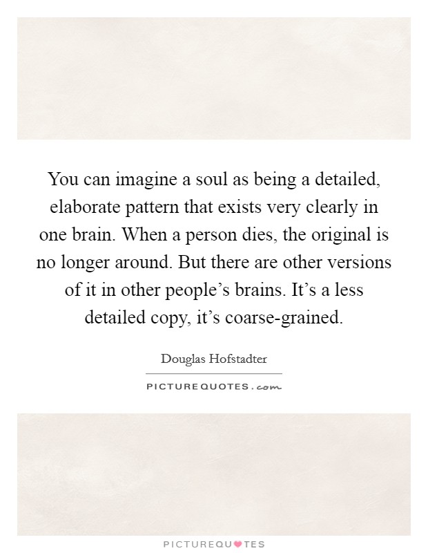You can imagine a soul as being a detailed, elaborate pattern that exists very clearly in one brain. When a person dies, the original is no longer around. But there are other versions of it in other people's brains. It's a less detailed copy, it's coarse-grained Picture Quote #1