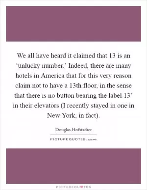 We all have heard it claimed that 13 is an ‘unlucky number.’ Indeed, there are many hotels in America that for this very reason claim not to have a 13th floor, in the sense that there is no button bearing the label  13’ in their elevators (I recently stayed in one in New York, in fact) Picture Quote #1