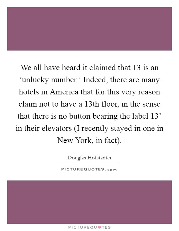 We all have heard it claimed that 13 is an ‘unlucky number.' Indeed, there are many hotels in America that for this very reason claim not to have a 13th floor, in the sense that there is no button bearing the label  13' in their elevators (I recently stayed in one in New York, in fact) Picture Quote #1