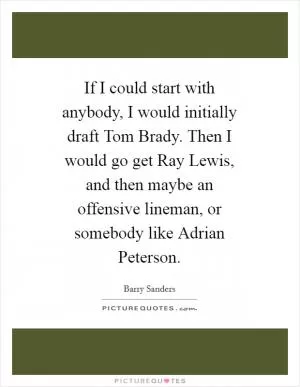 If I could start with anybody, I would initially draft Tom Brady. Then I would go get Ray Lewis, and then maybe an offensive lineman, or somebody like Adrian Peterson Picture Quote #1