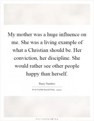 My mother was a huge influence on me. She was a living example of what a Christian should be. Her conviction, her discipline. She would rather see other people happy than herself Picture Quote #1