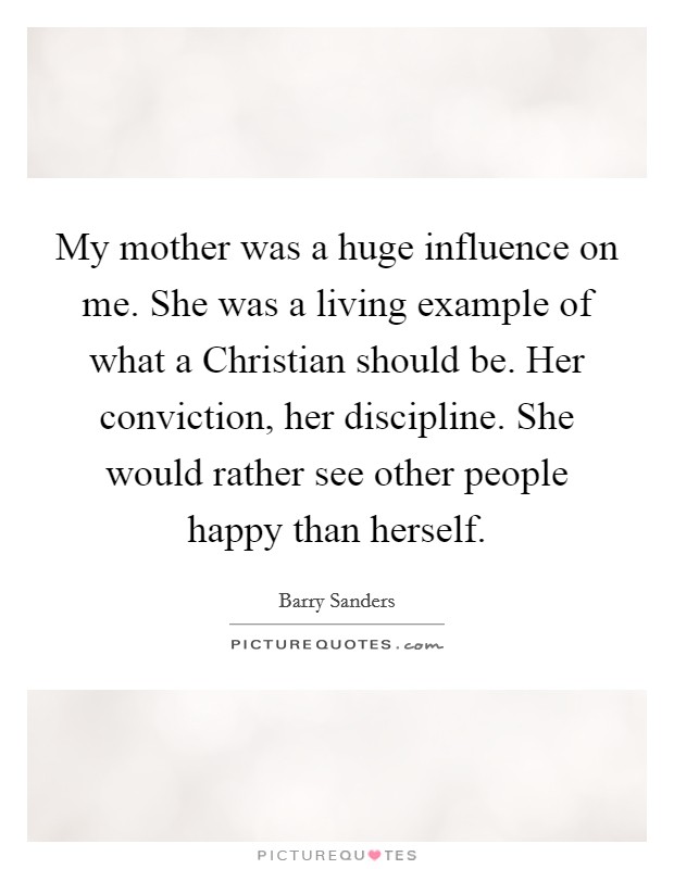 My mother was a huge influence on me. She was a living example of what a Christian should be. Her conviction, her discipline. She would rather see other people happy than herself Picture Quote #1