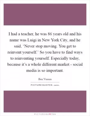 I had a teacher, he was 86 years old and his name was Luigi in New York City, and he said, ‘Never stop moving. You get to reinvent yourself.’ So you have to find ways to reinventing yourself. Especially today, because it’s a whole different market - social media is so important Picture Quote #1