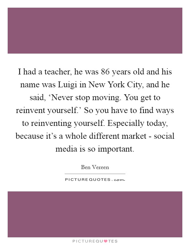 I had a teacher, he was 86 years old and his name was Luigi in New York City, and he said, ‘Never stop moving. You get to reinvent yourself.' So you have to find ways to reinventing yourself. Especially today, because it's a whole different market - social media is so important Picture Quote #1