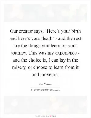 Our creator says, ‘Here’s your birth and here’s your death’ - and the rest are the things you learn on your journey. This was my experience - and the choice is, I can lay in the misery, or choose to learn from it and move on Picture Quote #1