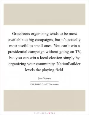 Grassroots organizing tends to be most available to big campaigns, but it’s actually most useful to small ones. You can’t win a presidential campaign without going on TV, but you can win a local election simply by organizing your community. NationBuilder levels the playing field Picture Quote #1
