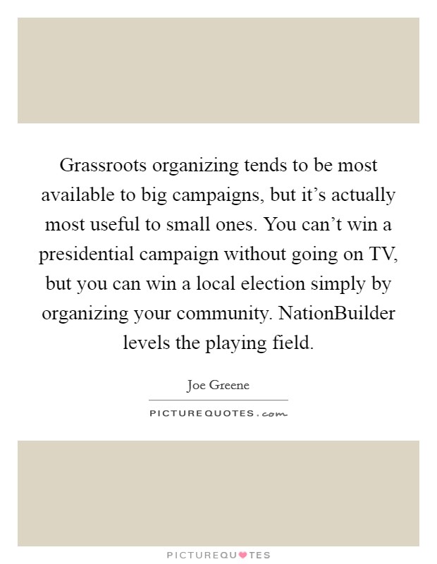 Grassroots organizing tends to be most available to big campaigns, but it's actually most useful to small ones. You can't win a presidential campaign without going on TV, but you can win a local election simply by organizing your community. NationBuilder levels the playing field Picture Quote #1