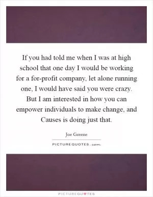 If you had told me when I was at high school that one day I would be working for a for-profit company, let alone running one, I would have said you were crazy. But I am interested in how you can empower individuals to make change, and Causes is doing just that Picture Quote #1