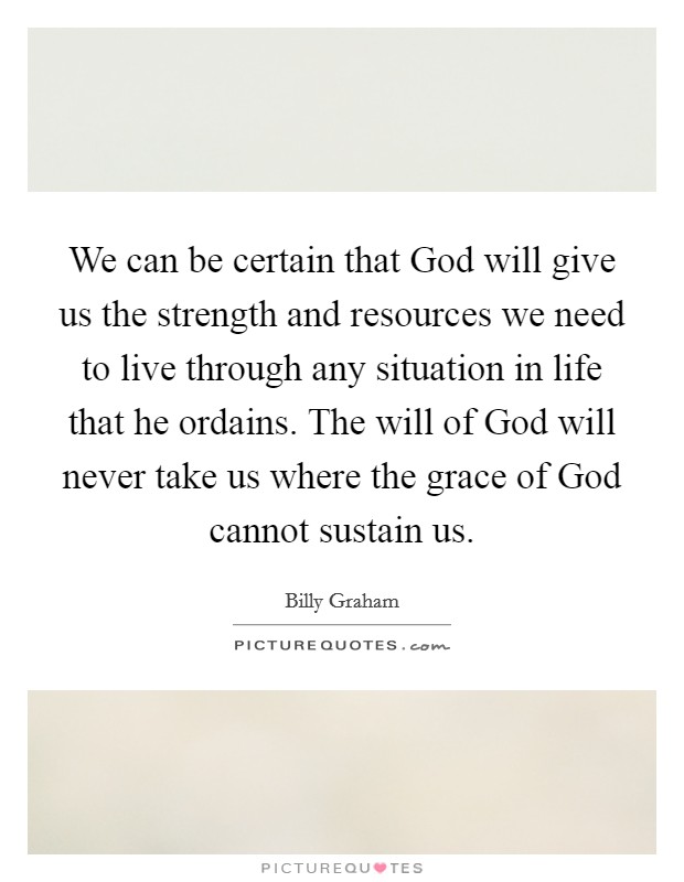 We can be certain that God will give us the strength and resources we need to live through any situation in life that he ordains. The will of God will never take us where the grace of God cannot sustain us Picture Quote #1