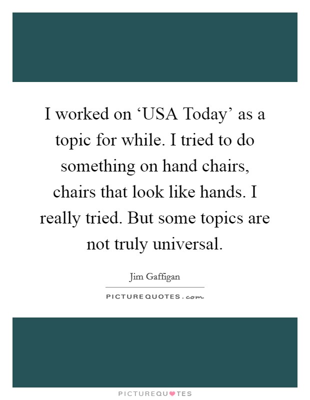 I worked on ‘USA Today' as a topic for while. I tried to do something on hand chairs, chairs that look like hands. I really tried. But some topics are not truly universal Picture Quote #1