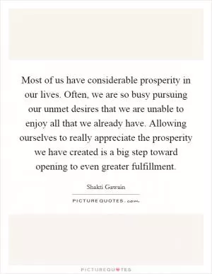 Most of us have considerable prosperity in our lives. Often, we are so busy pursuing our unmet desires that we are unable to enjoy all that we already have. Allowing ourselves to really appreciate the prosperity we have created is a big step toward opening to even greater fulfillment Picture Quote #1