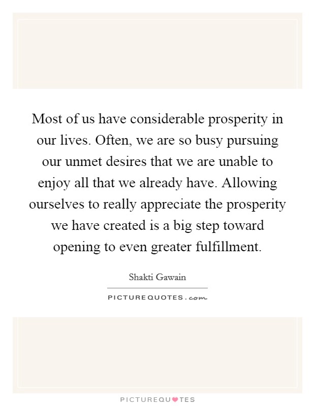 Most of us have considerable prosperity in our lives. Often, we are so busy pursuing our unmet desires that we are unable to enjoy all that we already have. Allowing ourselves to really appreciate the prosperity we have created is a big step toward opening to even greater fulfillment Picture Quote #1
