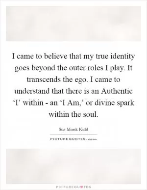 I came to believe that my true identity goes beyond the outer roles I play. It transcends the ego. I came to understand that there is an Authentic ‘I’ within - an ‘I Am,’ or divine spark within the soul Picture Quote #1