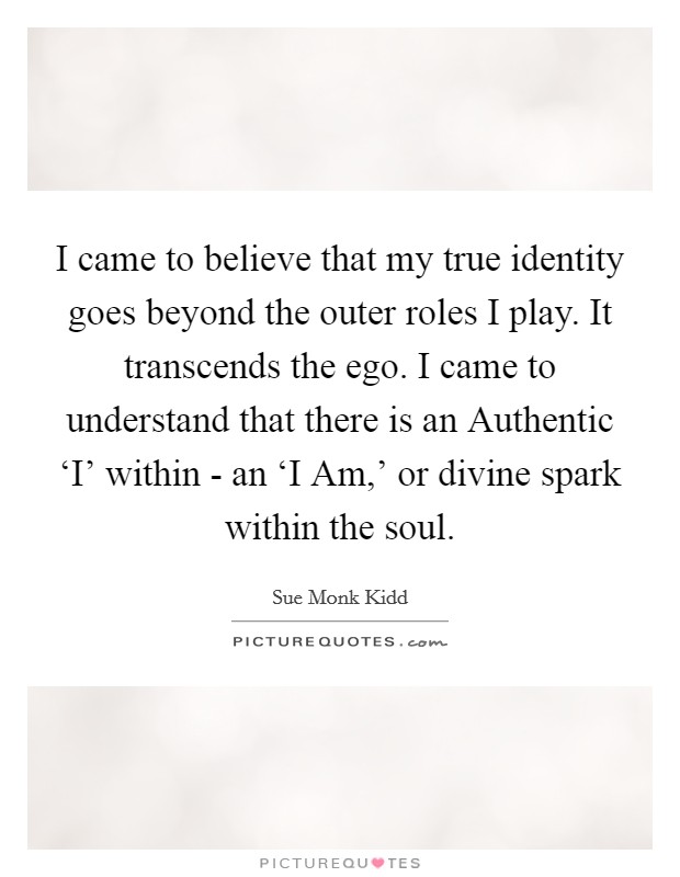 I came to believe that my true identity goes beyond the outer roles I play. It transcends the ego. I came to understand that there is an Authentic ‘I' within - an ‘I Am,' or divine spark within the soul Picture Quote #1