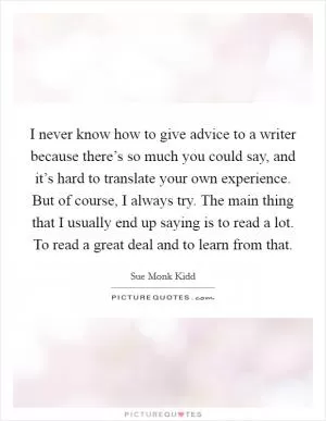I never know how to give advice to a writer because there’s so much you could say, and it’s hard to translate your own experience. But of course, I always try. The main thing that I usually end up saying is to read a lot. To read a great deal and to learn from that Picture Quote #1