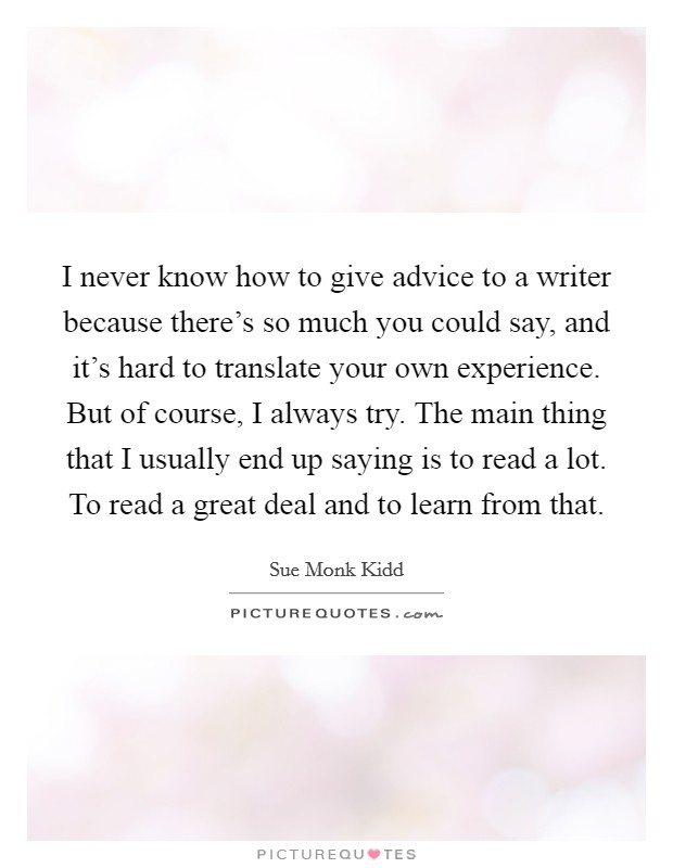 I never know how to give advice to a writer because there's so much you could say, and it's hard to translate your own experience. But of course, I always try. The main thing that I usually end up saying is to read a lot. To read a great deal and to learn from that Picture Quote #1
