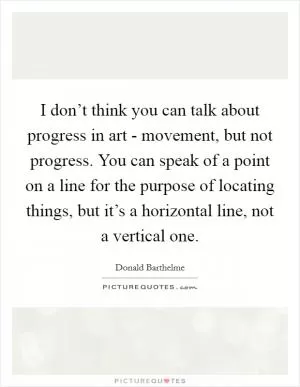 I don’t think you can talk about progress in art - movement, but not progress. You can speak of a point on a line for the purpose of locating things, but it’s a horizontal line, not a vertical one Picture Quote #1