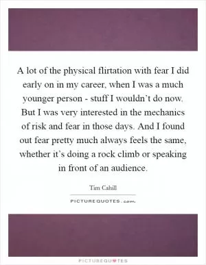 A lot of the physical flirtation with fear I did early on in my career, when I was a much younger person - stuff I wouldn’t do now. But I was very interested in the mechanics of risk and fear in those days. And I found out fear pretty much always feels the same, whether it’s doing a rock climb or speaking in front of an audience Picture Quote #1