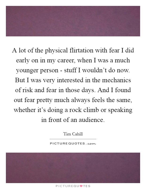 A lot of the physical flirtation with fear I did early on in my career, when I was a much younger person - stuff I wouldn't do now. But I was very interested in the mechanics of risk and fear in those days. And I found out fear pretty much always feels the same, whether it's doing a rock climb or speaking in front of an audience Picture Quote #1