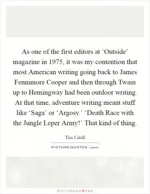 As one of the first editors at ‘Outside’ magazine in 1975, it was my contention that most American writing going back to James Fennimore Cooper and then through Twain up to Hemingway had been outdoor writing. At that time, adventure writing meant stuff like ‘Saga’ or ‘Argosy.’ ‘Death Race with the Jungle Leper Army!’ That kind of thing Picture Quote #1
