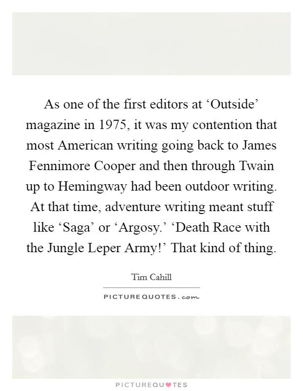 As one of the first editors at ‘Outside' magazine in 1975, it was my contention that most American writing going back to James Fennimore Cooper and then through Twain up to Hemingway had been outdoor writing. At that time, adventure writing meant stuff like ‘Saga' or ‘Argosy.' ‘Death Race with the Jungle Leper Army!' That kind of thing Picture Quote #1