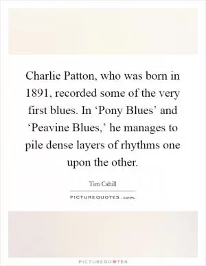 Charlie Patton, who was born in 1891, recorded some of the very first blues. In ‘Pony Blues’ and ‘Peavine Blues,’ he manages to pile dense layers of rhythms one upon the other Picture Quote #1