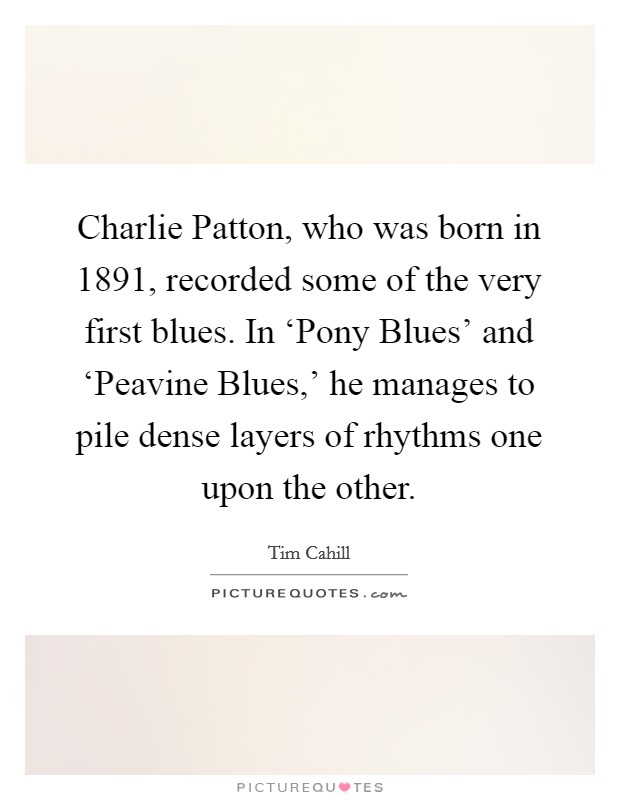 Charlie Patton, who was born in 1891, recorded some of the very first blues. In ‘Pony Blues' and ‘Peavine Blues,' he manages to pile dense layers of rhythms one upon the other Picture Quote #1