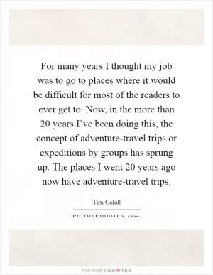 For many years I thought my job was to go to places where it would be difficult for most of the readers to ever get to. Now, in the more than 20 years I’ve been doing this, the concept of adventure-travel trips or expeditions by groups has sprung up. The places I went 20 years ago now have adventure-travel trips Picture Quote #1