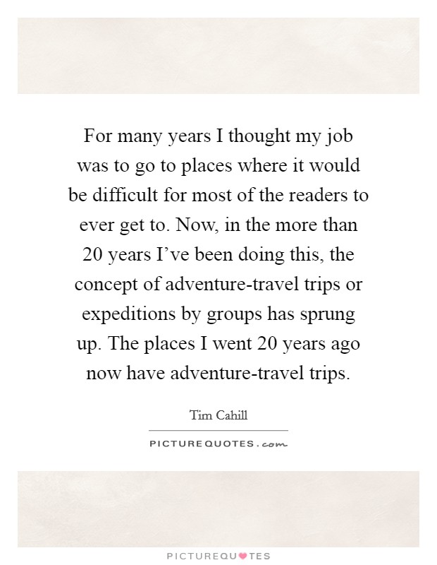 For many years I thought my job was to go to places where it would be difficult for most of the readers to ever get to. Now, in the more than 20 years I've been doing this, the concept of adventure-travel trips or expeditions by groups has sprung up. The places I went 20 years ago now have adventure-travel trips Picture Quote #1