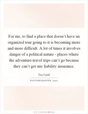 For me, to find a place that doesn’t have an organized tour going to it is becoming more and more difficult. A lot of times it involves danger of a political nature - places where the adventure-travel trips can’t go because they can’t get any liability insurance Picture Quote #1